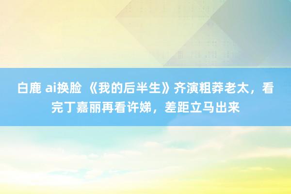 白鹿 ai换脸 《我的后半生》齐演粗莽老太，看完丁嘉丽再看许娣，差距立马出来