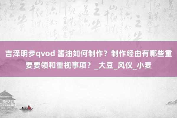 吉泽明步qvod 酱油如何制作？制作经由有哪些重要要领和重视事项？_大豆_风仪_小麦