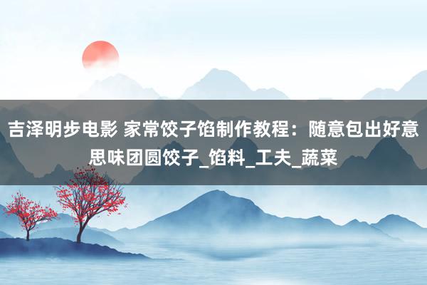 吉泽明步电影 家常饺子馅制作教程：随意包出好意思味团圆饺子_馅料_工夫_蔬菜