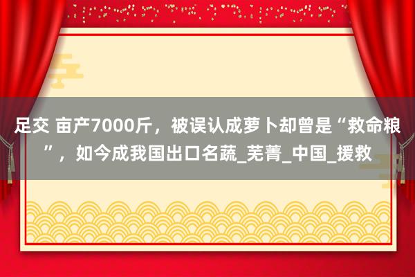 足交 亩产7000斤，被误认成萝卜却曾是“救命粮”，如今成我国出口名蔬_芜菁_中国_援救