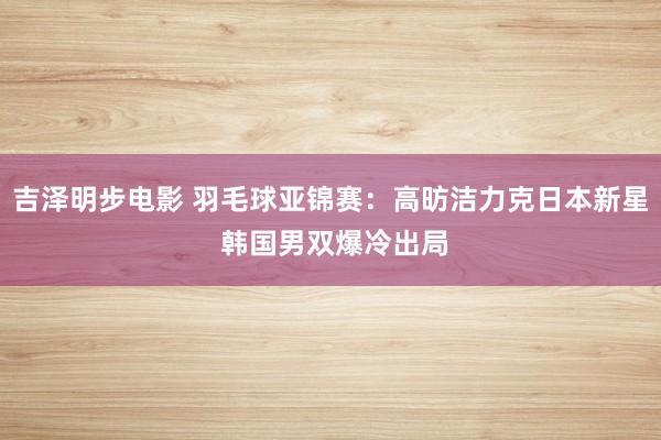 吉泽明步电影 羽毛球亚锦赛：高昉洁力克日本新星 韩国男双爆冷出局