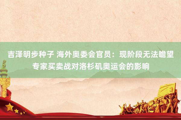 吉泽明步种子 海外奥委会官员：现阶段无法瞻望专家买卖战对洛杉矶奥运会的影响