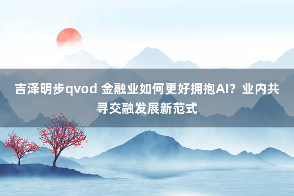 吉泽明步qvod 金融业如何更好拥抱AI？业内共寻交融发展新范式