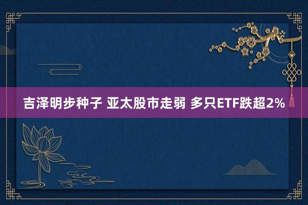 吉泽明步种子 亚太股市走弱 多只ETF跌超2%