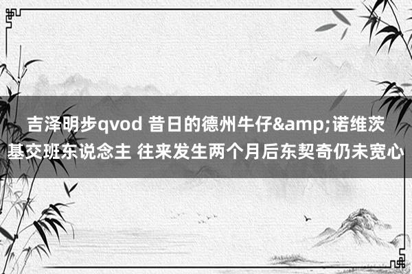 吉泽明步qvod 昔日的德州牛仔&诺维茨基交班东说念主 往来发生两个月后东契奇仍未宽心
