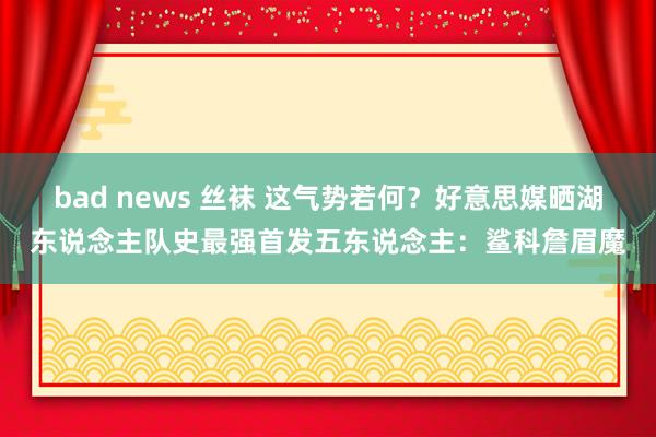 bad news 丝袜 这气势若何？好意思媒晒湖东说念主队史最强首发五东说念主：鲨科詹眉魔