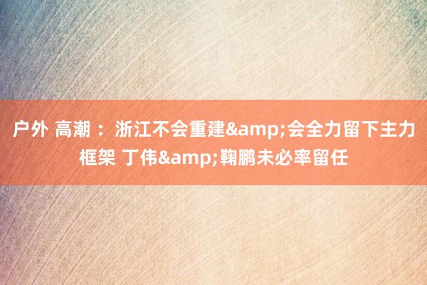 户外 高潮 ：浙江不会重建&会全力留下主力框架 丁伟&鞠鹏未必率留任