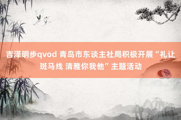 吉泽明步qvod 青岛市东谈主社局积极开展“礼让斑马线 清雅你我他”主题活动
