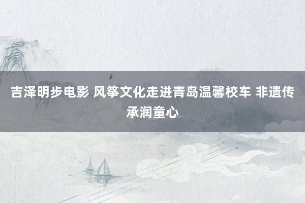 吉泽明步电影 风筝文化走进青岛温馨校车 非遗传承润童心