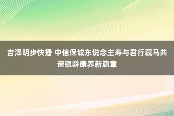 吉泽明步快播 中信保诚东说念主寿与君行藏马共谱银龄康养新篇章