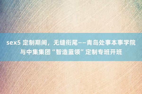 sex5 定制期间，无缝衔尾——青岛处事本事学院与中集集团“智造蓝领”定制专班开班