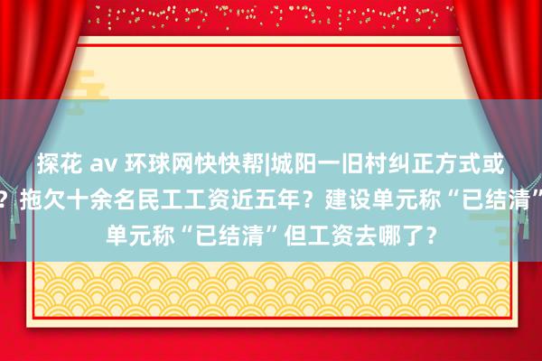 探花 av 环球网快快帮|城阳一旧村纠正方式或成“欠薪工程”？拖欠十余名民工工资近五年？建设单元称“已结清”但工资去哪了？