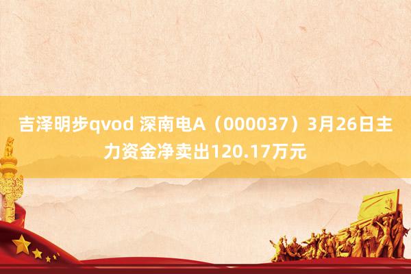 吉泽明步qvod 深南电A（000037）3月26日主力资金净卖出120.17万元
