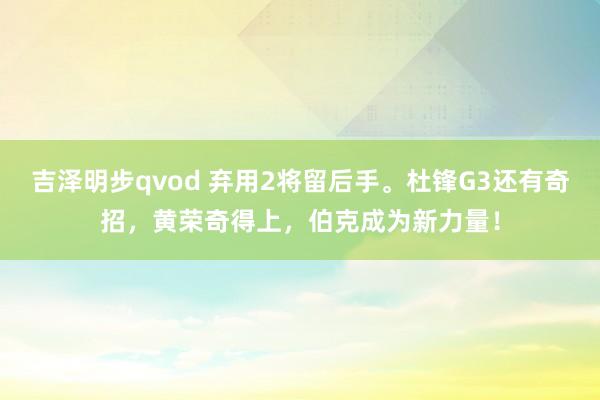 吉泽明步qvod 弃用2将留后手。杜锋G3还有奇招，黄荣奇得上，伯克成为新力量！