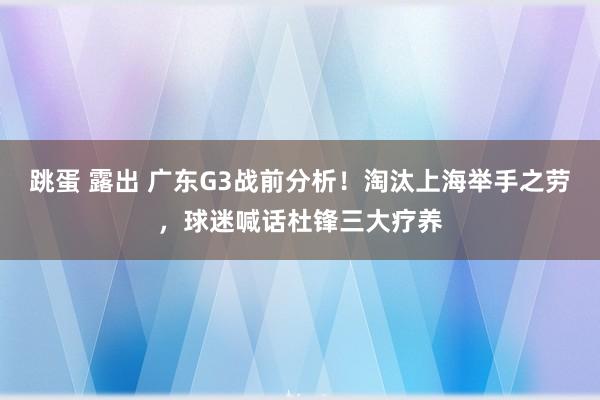 跳蛋 露出 广东G3战前分析！淘汰上海举手之劳，球迷喊话杜锋三大疗养