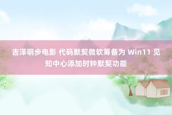 吉泽明步电影 代码默契微软筹备为 Win11 见知中心添加时钟默契功能