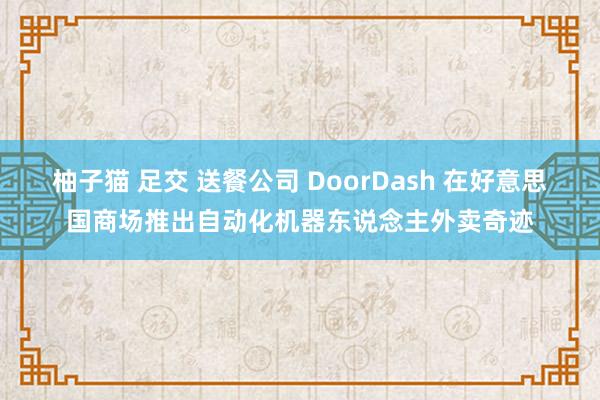 柚子猫 足交 送餐公司 DoorDash 在好意思国商场推出自动化机器东说念主外卖奇迹