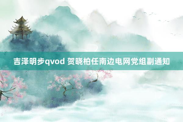 吉泽明步qvod 贺晓柏任南边电网党组副通知