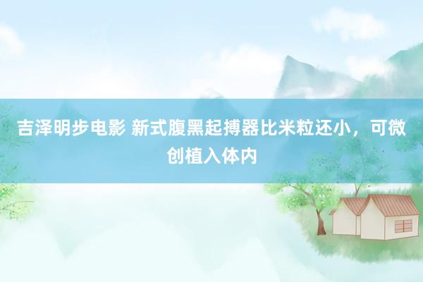 吉泽明步电影 新式腹黑起搏器比米粒还小，可微创植入体内