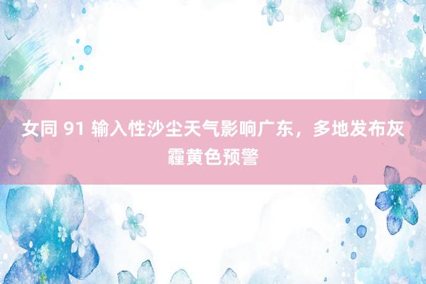 女同 91 输入性沙尘天气影响广东,多地发布灰霾黄色预警
