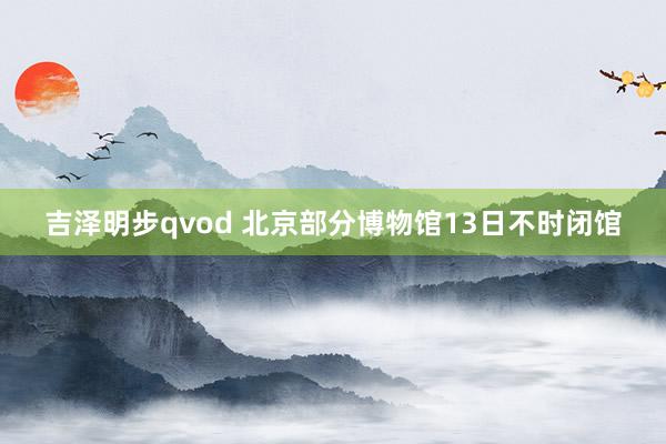吉泽明步qvod 北京部分博物馆13日不时闭馆