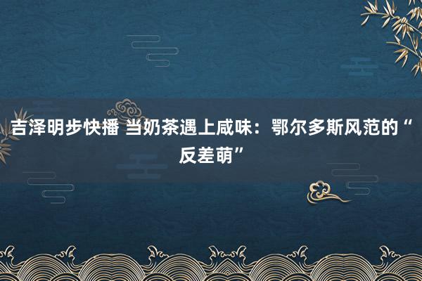 吉泽明步快播 当奶茶遇上咸味：鄂尔多斯风范的“反差萌”