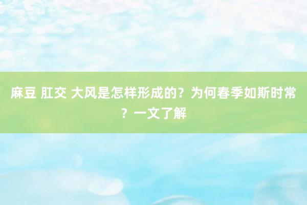 麻豆 肛交 大风是怎样形成的？为何春季如斯时常？一文了解