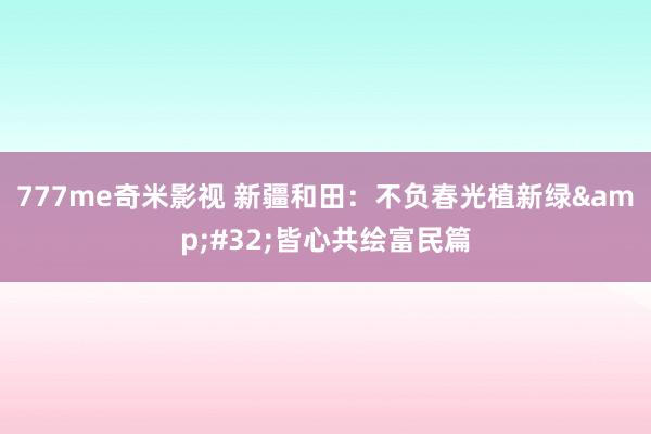 777me奇米影视 新疆和田：不负春光植新绿&#32;皆心共绘富民篇