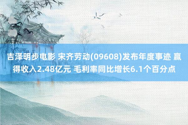 吉泽明步电影 宋齐劳动(09608)发布年度事迹 赢得收入2.48亿元 毛利率同比增长6.1个百分点