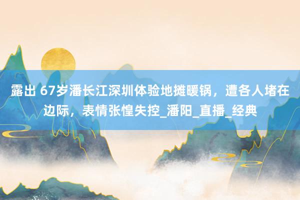 露出 67岁潘长江深圳体验地摊暖锅，遭各人堵在边际，表情张惶失控_潘阳_直播_经典