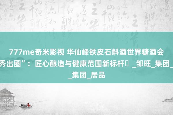 777me奇米影视 华仙峰铁皮石斛酒世界糖酒会“首秀出圈”：匠心酿造与健康范围新标杆‌_邹旺_集团_居品