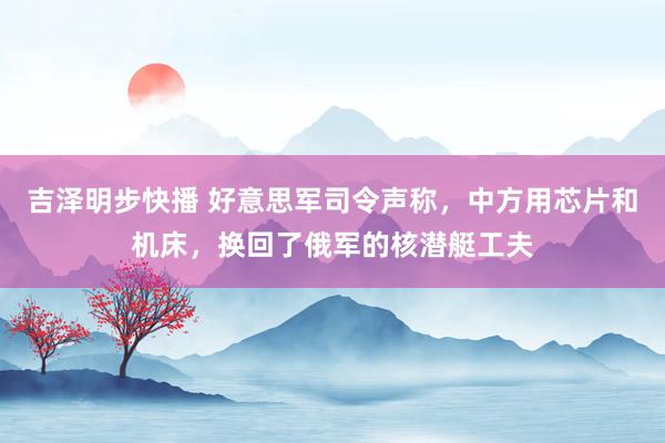 吉泽明步快播 好意思军司令声称，中方用芯片和机床，换回了俄军的核潜艇工夫