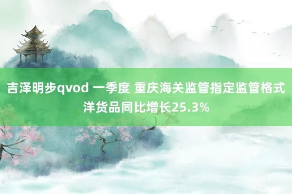 吉泽明步qvod 一季度 重庆海关监管指定监管格式洋货品同比增长25.3%