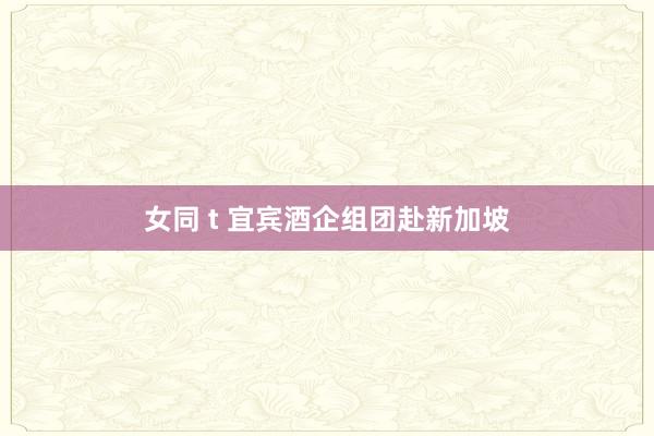 女同 t 宜宾酒企组团赴新加坡