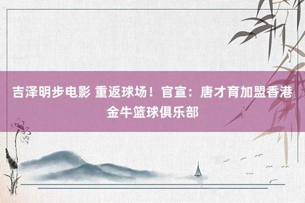 吉泽明步电影 重返球场！官宣：唐才育加盟香港金牛篮球俱乐部