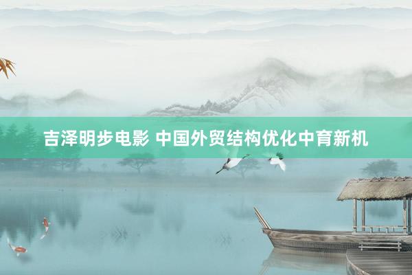 吉泽明步电影 中国外贸结构优化中育新机