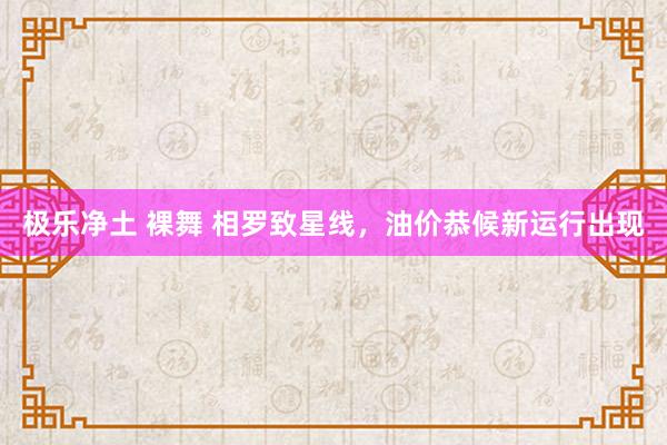 极乐净土 裸舞 相罗致星线，油价恭候新运行出现