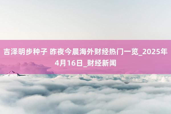 吉泽明步种子 昨夜今晨海外财经热门一览_2025年4月16日_财经新闻