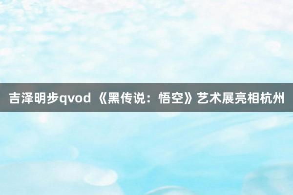 吉泽明步qvod 《黑传说：悟空》艺术展亮相杭州