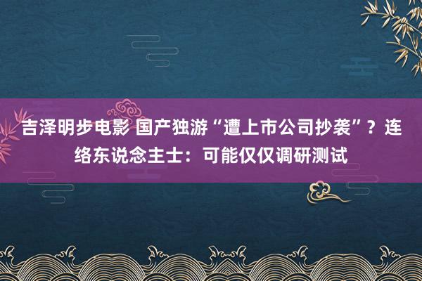 吉泽明步电影 国产独游“遭上市公司抄袭”？连络东说念主士：可能仅仅调研测试