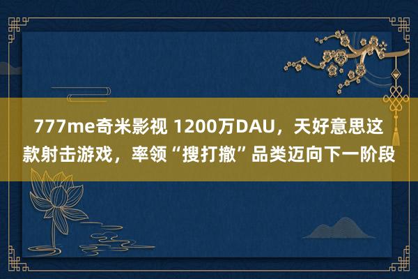 777me奇米影视 1200万DAU，天好意思这款射击游戏，率领“搜打撤”品类迈向下一阶段