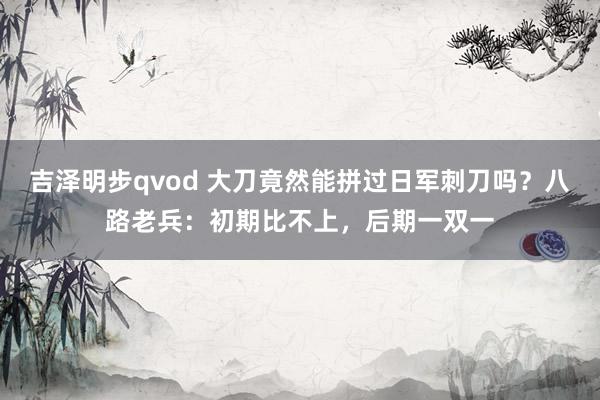 吉泽明步qvod 大刀竟然能拼过日军刺刀吗？八路老兵：初期比不上，后期一双一