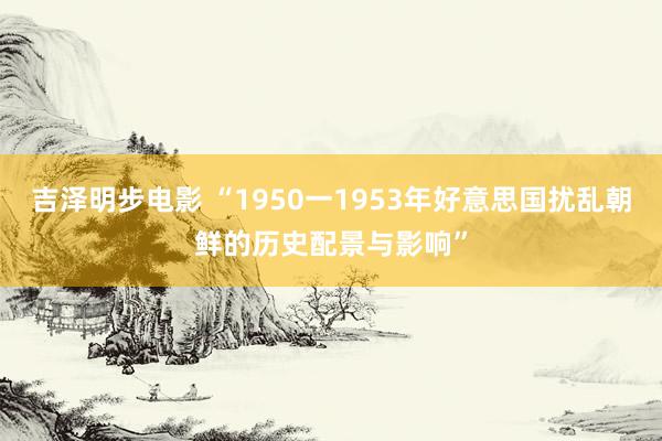 吉泽明步电影 “1950一1953年好意思国扰乱朝鲜的历史配景与影响”