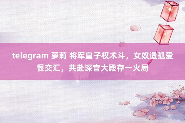 telegram 萝莉 将军皇子权术斗，女奴遗孤爱恨交汇，共赴深宫大殿存一火局