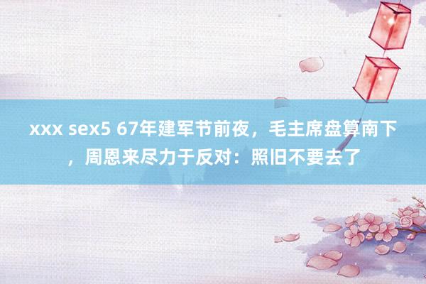 xxx sex5 67年建军节前夜，毛主席盘算南下，周恩来尽力于反对：照旧不要去了