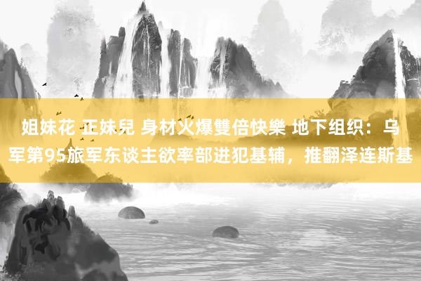 姐妹花 正妹兒 身材火爆雙倍快樂 地下组织：乌军第95旅军东谈主欲率部进犯基辅，推翻泽连斯基