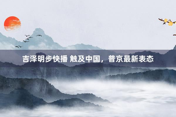 吉泽明步快播 触及中国，普京最新表态