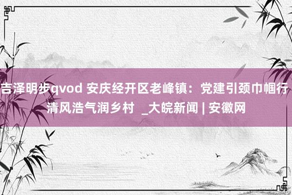 吉泽明步qvod 安庆经开区老峰镇：党建引颈巾帼行 清风浩气润乡村  _大皖新闻 | 安徽网