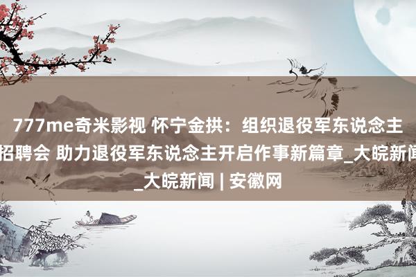 777me奇米影视 怀宁金拱：组织退役军东说念主投入专场招聘会 助力退役军东说念主开启作事新篇章_大皖新闻 | 安徽网