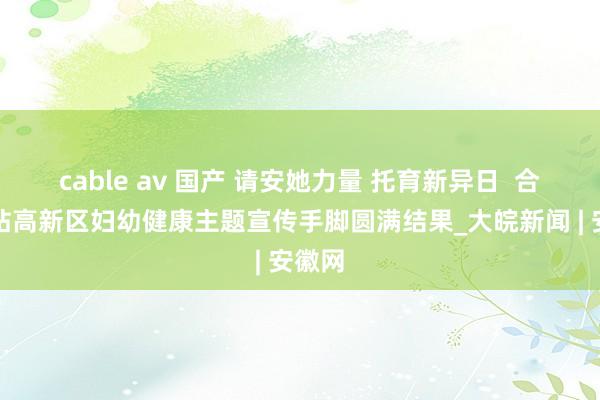 cable av 国产 请安她力量 托育新异日  合肥新站高新区妇幼健康主题宣传手脚圆满结果_大皖新闻 | 安徽网